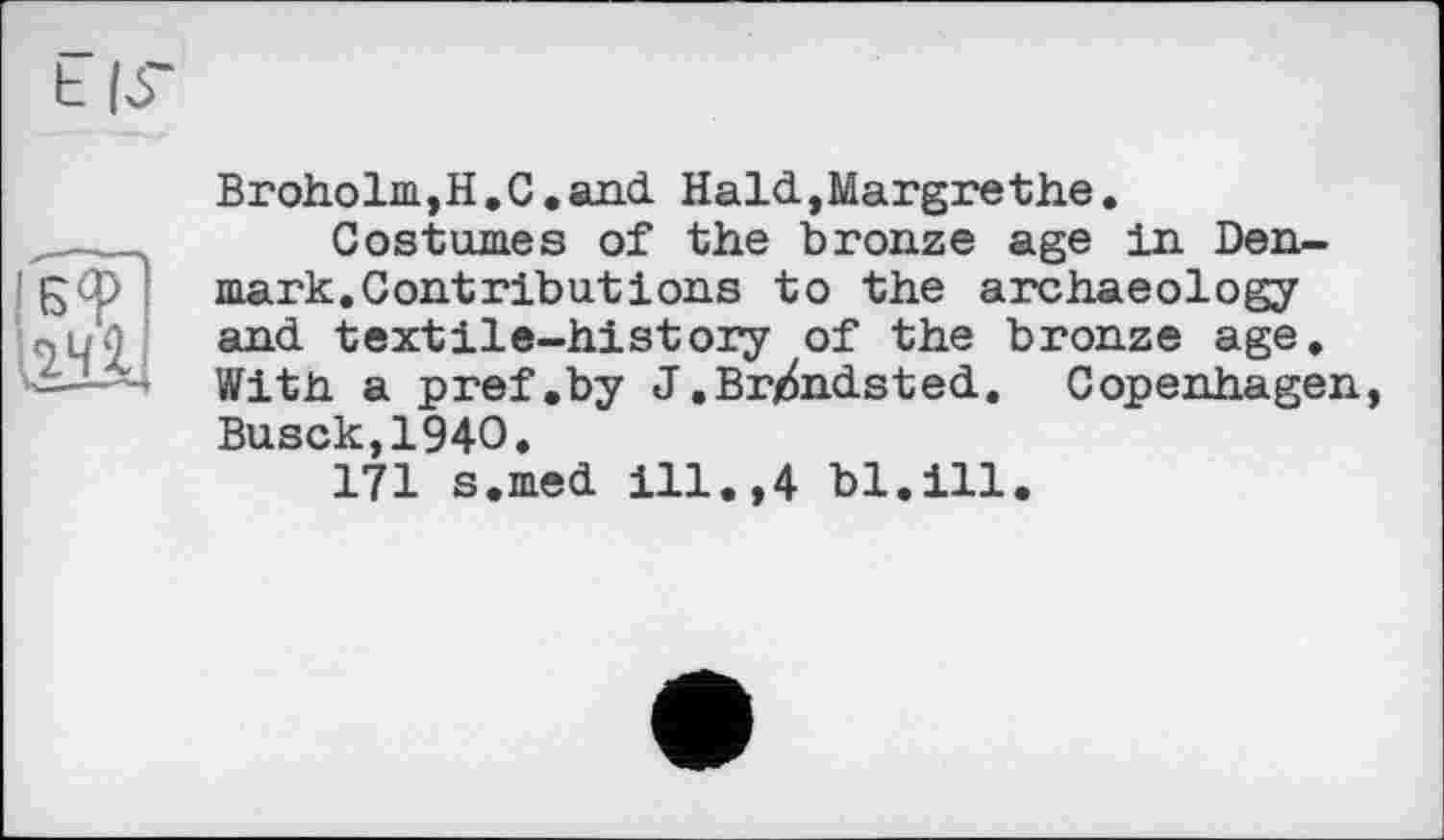 ﻿Br oho 1m, H. C. and. Hald.,Margrethe.
Costumes of the bronze age in Denmark. Contributions to the archaeology and. textile-history of the bronze age. With a pref .by J.Br^nd.sted.. Copenhagen, Busck,194O,
171 s.med. ill.,4 bl.ill.